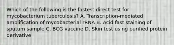 Which of the following is the fastest direct test for mycobacterium tuberculosis? A. Transcription-mediated amplification of mycobacterial rRNA B. Acid fast staining of sputum sample C. BCG vaccine D. Skin test using purified protein derivative