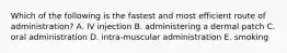 Which of the following is the fastest and most efficient route of administration? A. IV injection B. administering a dermal patch C. oral administration D. intra-muscular administration E. smoking
