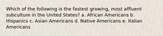 Which of the following is the fastest growing, most affluent subculture in the United States? a. <a href='https://www.questionai.com/knowledge/kktT1tbvGH-african-americans' class='anchor-knowledge'>african americans</a> b. Hispanics c. <a href='https://www.questionai.com/knowledge/kwuWh8Kr2I-asian-americans' class='anchor-knowledge'>asian americans</a> d. <a href='https://www.questionai.com/knowledge/k3QII3MXja-native-americans' class='anchor-knowledge'>native americans</a> e. Italian Americans