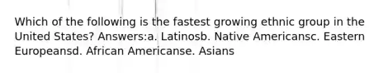 Which of the following is the fastest growing ethnic group in the United States? Answers:a. Latinosb. Native Americansc. Eastern Europeansd. African Americanse. Asians