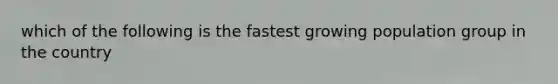 which of the following is the fastest growing population group in the country