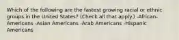 Which of the following are the fastest growing racial or ethnic groups in the United States? (Check all that apply.) -African-Americans -Asian Americans -Arab Americans -Hispanic Americans