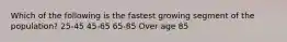 Which of the following is the fastest growing segment of the population? 25-45 45-65 65-85 Over age 85