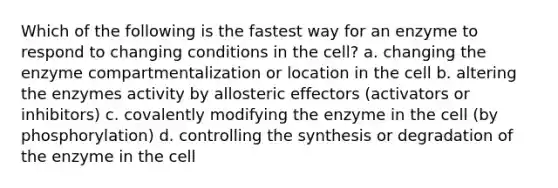 Which of the following is the fastest way for an enzyme to respond to changing conditions in the cell? a. changing the enzyme compartmentalization or location in the cell b. altering the enzymes activity by allosteric effectors (activators or inhibitors) c. covalently modifying the enzyme in the cell (by phosphorylation) d. controlling the synthesis or degradation of the enzyme in the cell