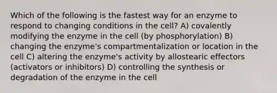 Which of the following is the fastest way for an enzyme to respond to changing conditions in the cell? A) covalently modifying the enzyme in the cell (by phosphorylation) B) changing the enzyme's compartmentalization or location in the cell C) altering the enzyme's activity by allostearic effectors (activators or inhibitors) D) controlling the synthesis or degradation of the enzyme in the cell