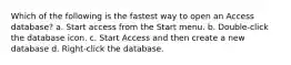 Which of the following is the fastest way to open an Access database? a. Start access from the Start menu. b. Double-click the database icon. c. Start Access and then create a new database d. Right-click the database.