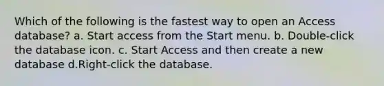 Which of the following is the fastest way to open an Access database? a. Start access from the Start menu. b. Double-click the database icon. c. Start Access and then create a new database d.Right-click the database.