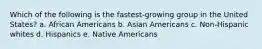 Which of the following is the fastest-growing group in the United States? a. African Americans b. Asian Americans c. Non-Hispanic whites d. Hispanics e. Native Americans