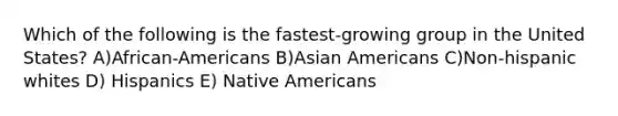 Which of the following is the fastest-growing group in the United States? A)African-Americans B)Asian Americans C)Non-hispanic whites D) Hispanics E) Native Americans