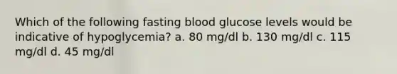 Which of the following fasting blood glucose levels would be indicative of hypoglycemia? a. 80 mg/dl b. 130 mg/dl c. 115 mg/dl d. 45 mg/dl