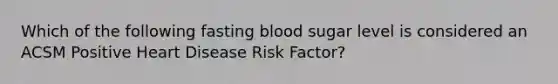 Which of the following fasting blood sugar level is considered an ACSM Positive Heart Disease Risk Factor?