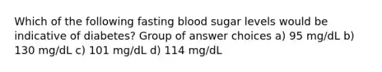 Which of the following fasting blood sugar levels would be indicative of diabetes? Group of answer choices a) 95 mg/dL b) 130 mg/dL c) 101 mg/dL d) 114 mg/dL