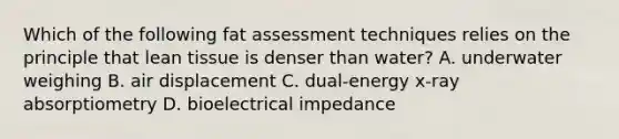 Which of the following fat assessment techniques relies on the principle that lean tissue is denser than water? A. underwater weighing B. air displacement C. dual-energy x-ray absorptiometry D. bioelectrical impedance