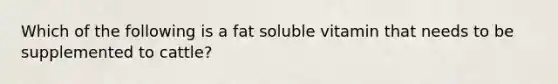 Which of the following is a fat soluble vitamin that needs to be supplemented to cattle?