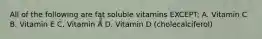 All of the following are fat soluble vitamins EXCEPT: A. Vitamin C B. Vitamin E C. Vitamin A D. Vitamin D (cholecalciferol)