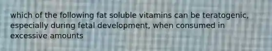 which of the following fat soluble vitamins can be teratogenic, especially during fetal development, when consumed in excessive amounts