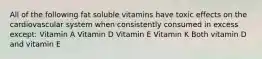 All of the following fat soluble vitamins have toxic effects on the cardiovascular system when consistently consumed in excess except: Vitamin A Vitamin D Vitamin E Vitamin K Both vitamin D and vitamin E