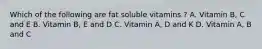 Which of the following are fat soluble vitamins ? A. Vitamin B, C and E B. Vitamin B, E and D C. Vitamin A, D and K D. Vitamin A, B and C