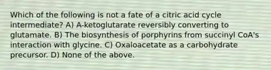 Which of the following is not a fate of a citric acid cycle intermediate? A) A-ketoglutarate reversibly converting to glutamate. B) The biosynthesis of porphyrins from succinyl CoA's interaction with glycine. C) Oxaloacetate as a carbohydrate precursor. D) None of the above.