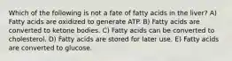 Which of the following is not a fate of fatty acids in the liver? A) Fatty acids are oxidized to generate ATP. B) Fatty acids are converted to ketone bodies. C) Fatty acids can be converted to cholesterol. D) Fatty acids are stored for later use. E) Fatty acids are converted to glucose.