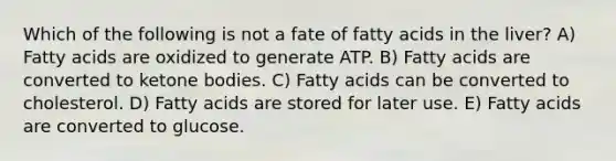 Which of the following is not a fate of fatty acids in the liver? A) Fatty acids are oxidized to generate ATP. B) Fatty acids are converted to <a href='https://www.questionai.com/knowledge/kR9thwvAYz-ketone-bodies' class='anchor-knowledge'>ketone bodies</a>. C) Fatty acids can be converted to cholesterol. D) Fatty acids are stored for later use. E) Fatty acids are converted to glucose.