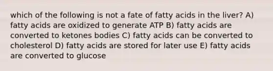 which of the following is not a fate of fatty acids in the liver? A) fatty acids are oxidized to generate ATP B) fatty acids are converted to ketones bodies C) fatty acids can be converted to cholesterol D) fatty acids are stored for later use E) fatty acids are converted to glucose