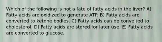 Which of the following is not a fate of fatty acids in the liver? A) Fatty acids are oxidized to generate ATP. B) Fatty acids are converted to ketone bodies. C) Fatty acids can be convelted to cholesterol. D) Fatty acids are stored for later use. E) Fatty acids are converted to glucose.