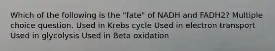 Which of the following is the "fate" of NADH and FADH2? Multiple choice question. Used in Krebs cycle Used in electron transport Used in glycolysis Used in Beta oxidation