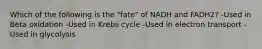 Which of the following is the "fate" of NADH and FADH2? -Used in Beta oxidation -Used in Krebs cycle -Used in electron transport -Used in glycolysis