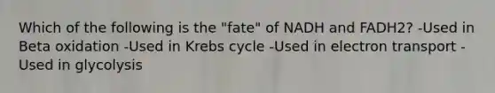 Which of the following is the "fate" of NADH and FADH2? -Used in Beta oxidation -Used in Krebs cycle -Used in electron transport -Used in glycolysis