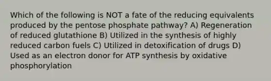 Which of the following is NOT a fate of the reducing equivalents produced by the pentose phosphate pathway? A) Regeneration of reduced glutathione B) Utilized in the synthesis of highly reduced carbon fuels C) Utilized in detoxification of drugs D) Used as an electron donor for ATP synthesis by oxidative phosphorylation