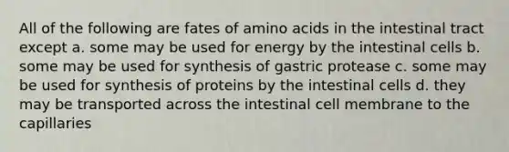 All of the following are fates of <a href='https://www.questionai.com/knowledge/k9gb720LCl-amino-acids' class='anchor-knowledge'>amino acids</a> in the intestinal tract except a. some may be used for energy by the intestinal cells b. some may be used for synthesis of gastric protease c. some may be used for synthesis of proteins by the intestinal cells d. they may be transported across the intestinal cell membrane to the capillaries