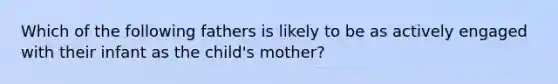 Which of the following fathers is likely to be as actively engaged with their infant as the child's mother?