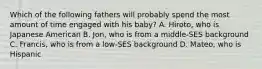 Which of the following fathers will probably spend the most amount of time engaged with his baby? A. Hiroto, who is Japanese American B. Jon, who is from a middle-SES background C. Francis, who is from a low-SES background D. Mateo, who is Hispanic