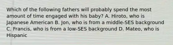 Which of the following fathers will probably spend the most amount of time engaged with his baby? A. Hiroto, who is Japanese American B. Jon, who is from a middle-SES background C. Francis, who is from a low-SES background D. Mateo, who is Hispanic