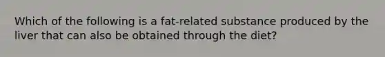 Which of the following is a fat-related substance produced by the liver that can also be obtained through the diet?