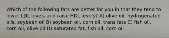 Which of the following fats are better for you in that they tend to lower LDL levels and raise HDL levels? A) olive oil, hydrogenated oils, soybean oil B) soybean oil, corn oil, trans fats C) fish oil, corn oil, olive oil D) saturated fat, fish oil, corn oil