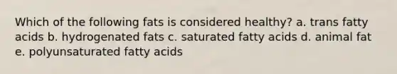 Which of the following fats is considered healthy? a. trans fatty acids b. hydrogenated fats c. saturated fatty acids d. animal fat e. polyunsaturated fatty acids