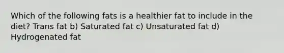 Which of the following fats is a healthier fat to include in the diet? Trans fat b) Saturated fat c) Unsaturated fat d) Hydrogenated fat