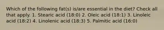 Which of the following fat(s) is/are essential in the diet? Check all that apply. 1. Stearic acid (18:0) 2. Oleic acid (18:1) 3. Linoleic acid (18:2) 4. Linolenic acid (18:3) 5. Palmitic acid (16:0)