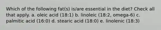 Which of the following fat(s) is/are essential in the diet? Check all that apply. a. oleic acid (18:1) b. linoleic (18:2, omega-6) c. palmitic acid (16:0) d. stearic acid (18:0) e. linolenic (18:3)