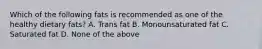 Which of the following fats is recommended as one of the healthy dietary fats? A. Trans fat B. Monounsaturated fat C. Saturated fat D. None of the above