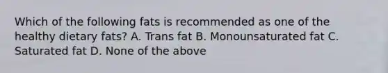 Which of the following fats is recommended as one of the healthy dietary fats? A. Trans fat B. Monounsaturated fat C. Saturated fat D. None of the above