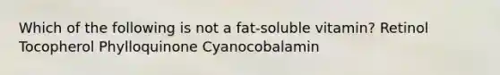 Which of the following is not a fat-soluble vitamin? Retinol Tocopherol Phylloquinone Cyanocobalamin