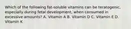 Which of the following fat-soluble vitamins can be teratogenic, especially during fetal development, when consumed in excessive amounts? A. Vitamin A B. Vitamin D C. Vitamin E D. Vitamin K