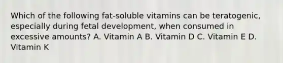 Which of the following fat-soluble vitamins can be teratogenic, especially during fetal development, when consumed in excessive amounts? A. Vitamin A B. Vitamin D C. Vitamin E D. Vitamin K