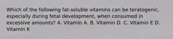 Which of the following fat-soluble vitamins can be teratogenic, especially during fetal development, when consumed in excessive amounts? A. Vitamin A. B. Vitamin D. C. Vitamin E D. Vitamin K