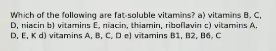 Which of the following are fat-soluble vitamins? a) vitamins B, C, D, niacin b) vitamins E, niacin, thiamin, riboflavin c) vitamins A, D, E, K d) vitamins A, B, C, D e) vitamins B1, B2, B6, C