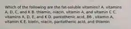 Which of the following are the fat-soluble vitamins? A. vitamins A, D, C, and K B. thiamin, niacin, vitamin A, and vitamin C C. vitamins A, D, E, and K D. pantothenic acid, B6 , vitamin A, vitamin K E. biotin, niacin, pantothenic acid, and thiamin