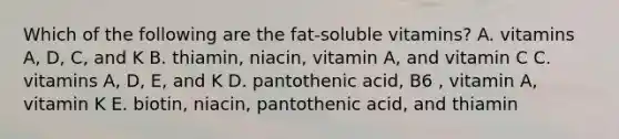 Which of the following are the fat-soluble vitamins? A. vitamins A, D, C, and K B. thiamin, niacin, vitamin A, and vitamin C C. vitamins A, D, E, and K D. pantothenic acid, B6 , vitamin A, vitamin K E. biotin, niacin, pantothenic acid, and thiamin